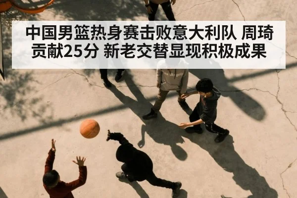 中国男篮热身赛击败意大利队 周琦贡献25分 新老交替显现积极成果