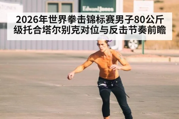 2026年世界拳击锦标赛男子80公斤级托合塔尔别克对位与反击节奏前瞻 | jiuyouhui